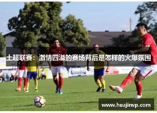 土超联赛:激情四溢的赛场背后是怎样的火爆氛围 土超联赛:激情四溢的赛场背后是怎样的火爆氛围