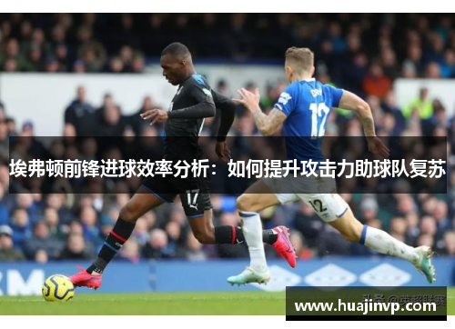埃弗顿前锋进球效率分析:如何提升攻击力助球队复苏 埃弗顿前锋进球效率分析:如何提升攻击力助球队复苏