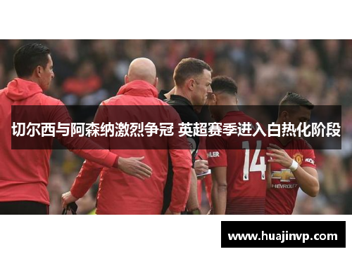 切尔西与阿森纳激烈争冠 英超赛季进入白热化阶段 切尔西与阿森纳激烈争冠 英超赛季进入白热化阶段